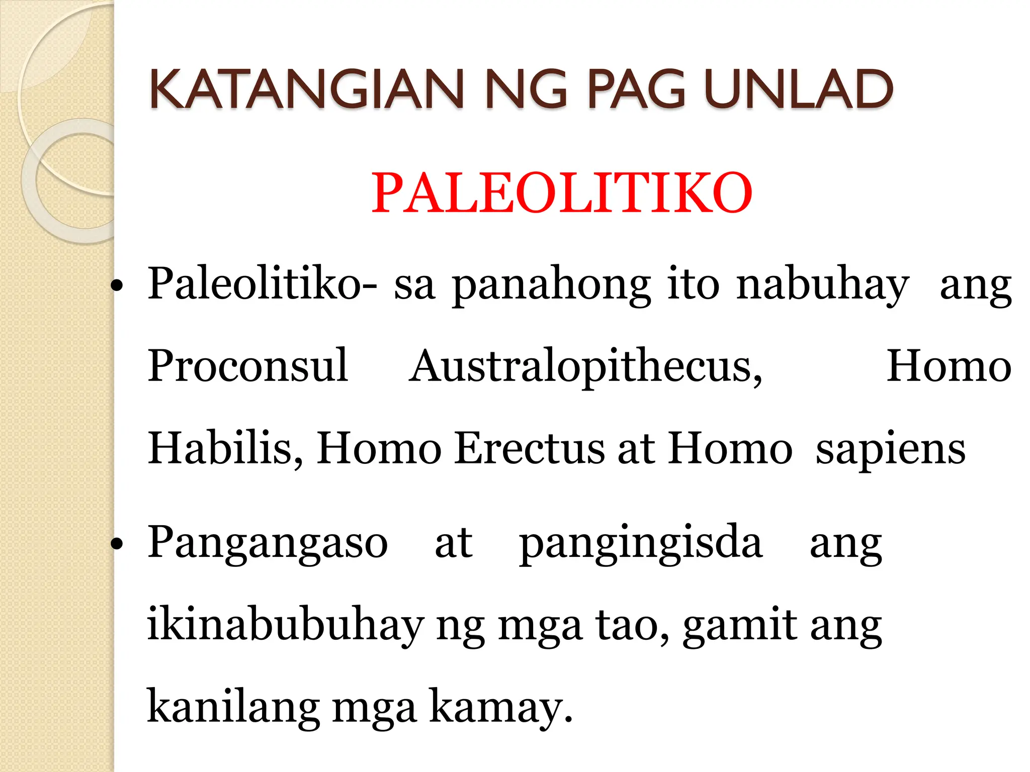 KATANGIAN NG PAG UNLAD
PALEOLITIKO
• Paleolitiko- sa panahong ito nabuhay ang
Proconsul Australopithecus, Homo
Habilis, Homo Erectus at Homo sapiens
• Pangangaso at pangingisda ang
ikinabubuhay ng mga tao, gamit ang
kanilang mga kamay.
 