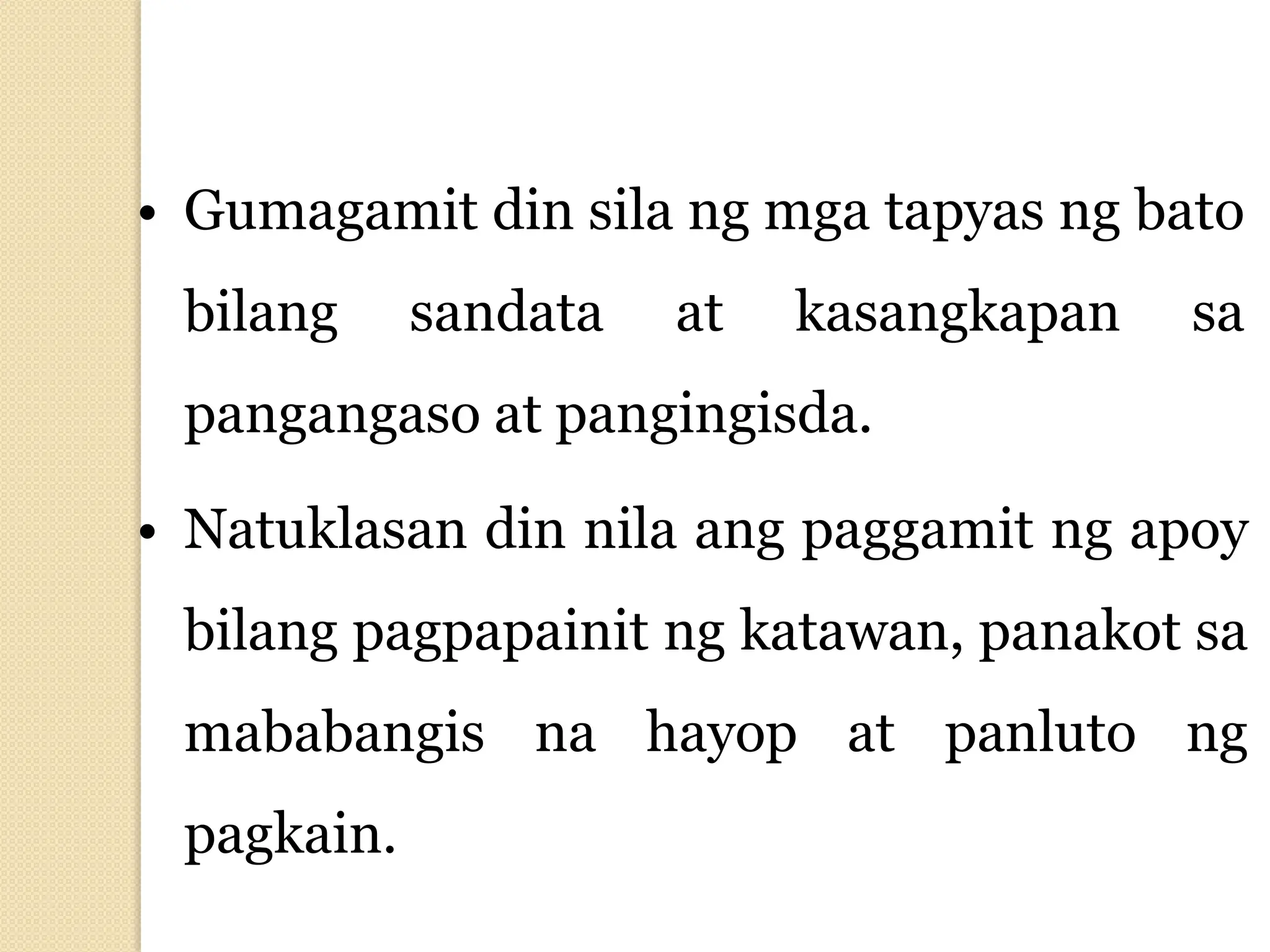 • Gumagamit din sila ng mga tapyas ng bato
bilang sandata at kasangkapan sa
pangangaso at pangingisda.
• Natuklasan din nila ang paggamit ng apoy
bilang pagpapainit ng katawan, panakot sa
mababangis na hayop at panluto ng
pagkain.
 