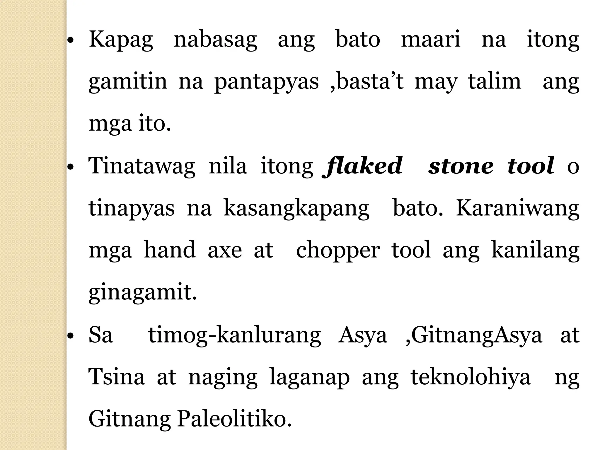 • Kapag nabasag ang bato maari na itong
gamitin na pantapyas ,basta’t may talim ang
mga ito.
• Tinatawag nila itong flaked stone tool o
tinapyas na kasangkapang bato. Karaniwang
mga hand axe at chopper tool ang kanilang
ginagamit.
• Sa timog-kanlurang Asya ,GitnangAsya at
Tsina at naging laganap ang teknolohiya ng
Gitnang Paleolitiko.
 