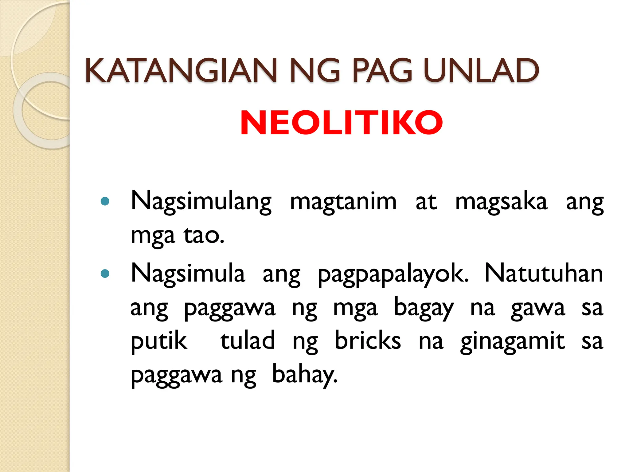 KATANGIAN NG PAG UNLAD
NEOLITIKO
 Nagsimulang magtanim at magsaka ang
mga tao.
 Nagsimula ang pagpapalayok. Natutuhan
ang paggawa ng mga bagay na gawa sa
putik tulad ng bricks na ginagamit sa
paggawa ng bahay.
 
