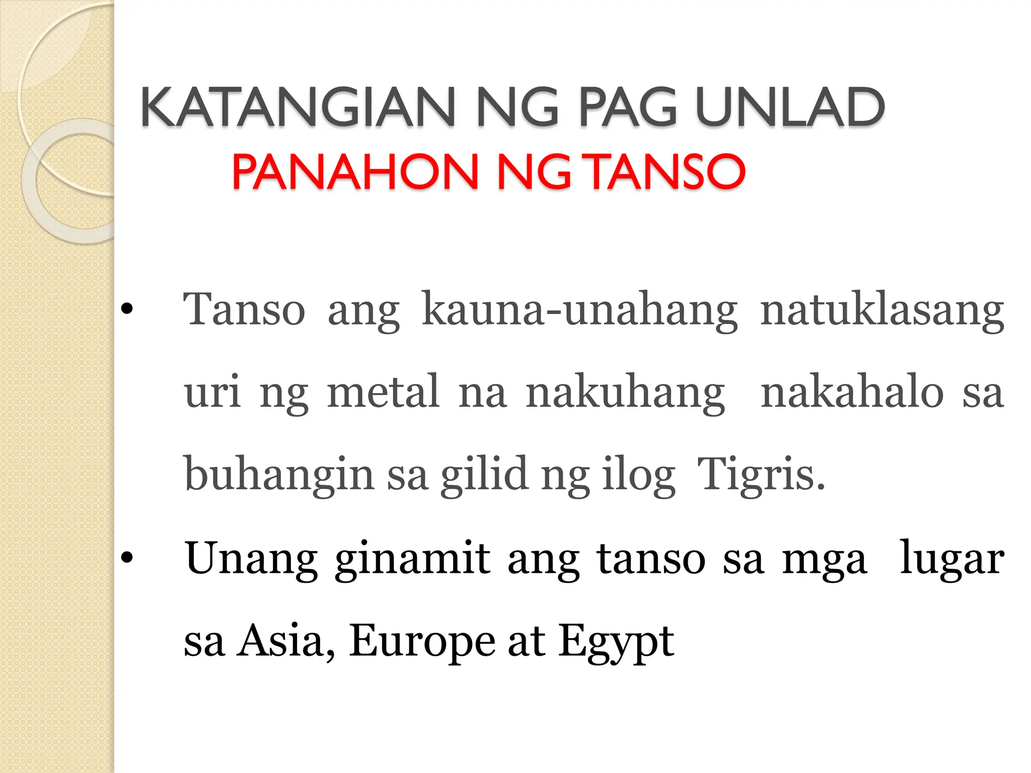 KATANGIAN NG PAG UNLAD
PANAHON NGTANSO
• Tanso ang kauna-unahang natuklasang
uri ng metal na nakuhang nakahalo sa
buhangin sa gilid ng ilog Tigris.
• Unang ginamit ang tanso sa mga lugar
sa Asia, Europe at Egypt
 
