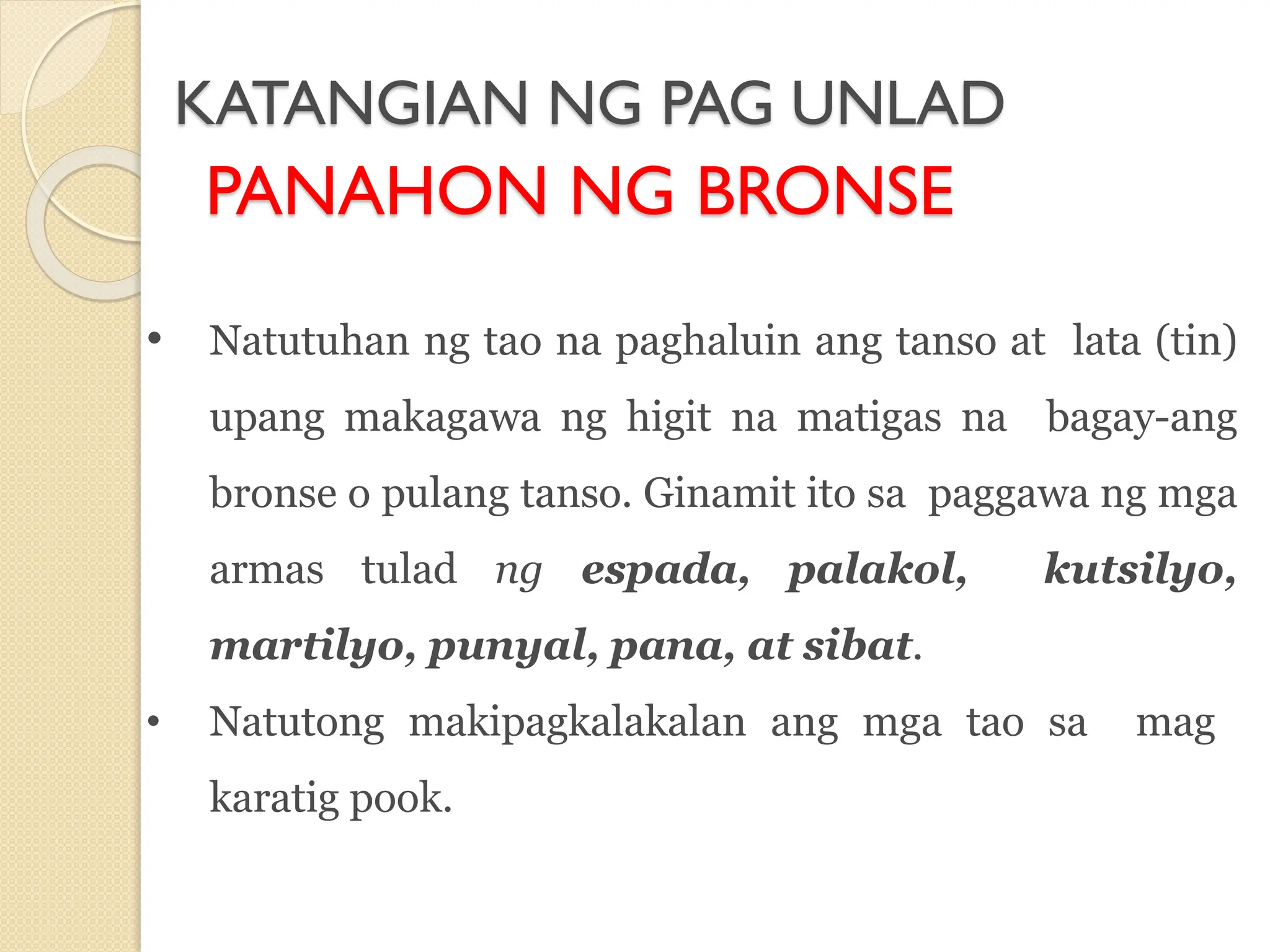 KATANGIAN NG PAG UNLAD
PANAHON NG BRONSE
• Natutuhan ng tao na paghaluin ang tanso at lata (tin)
upang makagawa ng higit na matigas na bagay-ang
bronse o pulang tanso. Ginamit ito sa paggawa ng mga
armas tulad ng espada, palakol, kutsilyo,
martilyo, punyal, pana, at sibat.
• Natutong makipagkalakalan ang mga tao sa mag
karatig pook.
 