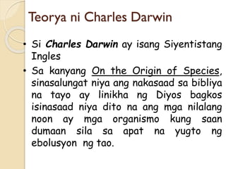 Teorya ni Charles Darwin
• Si Charles Darwin ay isang Siyentistang
Ingles
• Sa kanyang On the Origin of Species,
sinasalungat niya ang nakasaad sa bibliya
na tayo ay linikha ng Diyos bagkos
isinasaad niya dito na ang mga nilalang
noon ay mga organismo kung saan
dumaan sila sa apat na yugto ng
ebolusyon ng tao.
 