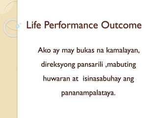 Life Performance Outcome
Ako ay may bukas na kamalayan,
direksyong pansarili ,mabuting
huwaran at isinasabuhay ang
pananampalataya.
 