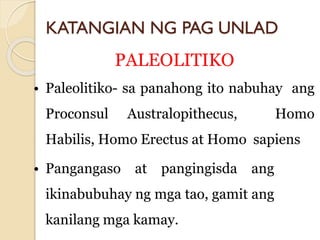 KATANGIAN NG PAG UNLAD
PALEOLITIKO
• Paleolitiko- sa panahong ito nabuhay ang
Proconsul Australopithecus, Homo
Habilis, Homo Erectus at Homo sapiens
• Pangangaso at pangingisda ang
ikinabubuhay ng mga tao, gamit ang
kanilang mga kamay.
 