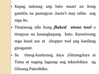 • Kapag nabasag ang bato maari na itong
gamitin na pantapyas ,basta’t may talim ang
mga ito.
• Tinatawag nila itong flaked stone tool o
tinapyas na kasangkapang bato. Karaniwang
mga hand axe at chopper tool ang kanilang
ginagamit.
• Sa timog-kanlurang Asya ,GitnangAsya at
Tsina at naging laganap ang teknolohiya ng
Gitnang Paleolitiko.
 