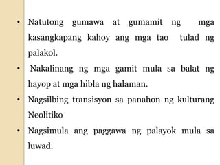 • Natutong gumawa at gumamit ng mga
kasangkapang kahoy ang mga tao tulad ng
palakol.
• Nakalinang ng mga gamit mula sa balat ng
hayop at mga hibla ng halaman.
• Nagsilbing transisyon sa panahon ng kulturang
Neolitiko
• Nagsimula ang paggawa ng palayok mula sa
luwad.
 