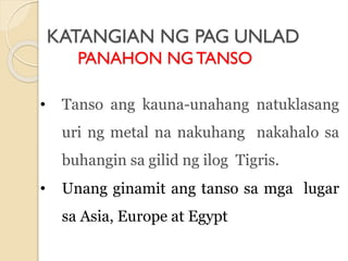 KATANGIAN NG PAG UNLAD
PANAHON NGTANSO
• Tanso ang kauna-unahang natuklasang
uri ng metal na nakuhang nakahalo sa
buhangin sa gilid ng ilog Tigris.
• Unang ginamit ang tanso sa mga lugar
sa Asia, Europe at Egypt
 