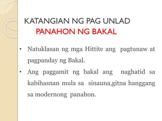KATANGIAN NG PAG UNLAD
PANAHON NG BAKAL
• Natuklasan ng mga Hittite ang pagtunaw at
pagpanday ng Bakal.
• Ang paggamit ng bakal ang naghatid sa
kabihasnan mula sa sinauna,gitna hanggang
sa modernong panahon.
 