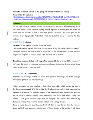 Student´s computer (as half of the group will attend to the lesson online)
Power Point Presentation:
https://docs.google.com/presentation/d/1o3UUrAyY6b6joxSGZ_aLnhQdXTGCJgU
H/edit?usp=sharing&ouid=113818880257213899214&rtpof=true&sd=true
Procedures
For the English lessons, students receive and send activities through a Whatsapp group. I will
send them the link for the videocall meeting through a private Whatsapp group the institution
shares with the students as well as with their parents. Moreover, the lesson plan will be
uploaded to a webpage called “Educabot” which the institution chose as a campus for their
students.
ROUTINE (5 minutes)
Purpose: To get students be ready to start the lesson.
I will greet students and ask them how they are today. While the teacher listens to students´
comments, she will ask each of them to take a seat. As the teacher listens to them, she will
prepare her computer to connect online with the other half of students.
Transition comment to link each stage of the lessonwith the next one: Hello everybody!
Let´s start the lesson by refreshing some concepts learned on previous lessons about future
plans/ arrangements…. Are you ready?
Warm – up (10 - 15 minutes)
Purpose: To encourage students to revise their previous knowledge and build a bridge
between the previous and new knowledge.
Before introducing the new vocabulary, I will show some slides which explain the uses of
The Future are presented. With this activity, I will help students to check their understanding
about the new grammatical structure learned to talk about predictions. In this sense, students
will be ready to continue learning about expressing ideas about their future. During this
activity, I will guide students, help them to recognize and correct their mistakes by
themselves letting them be active learners on their own learning process.
Then, to check student´s understanding, I will ask them to read the text from the previous
lesson and find some examples with the uses of Future tenses. In this activity, I will be an
 