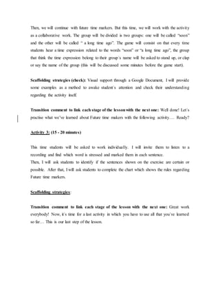 Then, we will continue with future time markers. But this time, we will work with the activity
as a collaborative work. The group will be divided is two groups: one will be called “soon”
and the other will be called “ a long time ago”. The game will consist on that every time
students hear a time expression related to the words “soon” or “a long time ago”, the group
that think the time expression belong to their group´s name will be asked to stand up, or clap
or say the name of the group (this will be discussed some minutes before the game start).
Scaffolding strategies (check): Visual support through a Google Document, I will provide
some examples as a method to awake student´s attention and check their understanding
regarding the activity itself.
Transition comment to link each stage of the lessonwith the next one: Well done! Let´s
practise what we’ve learned about Future time makers with the following activity…. Ready?
Activity 3: (15 - 20 minutes)
This time students will be asked to work individually. I will invite them to listen to a
recording and find which word is stressed and marked them in each sentence.
Then, I will ask students to identify if the sentences shown on the exercise are certain or
possible. After that, I will ask students to complete the chart which shows the rules regarding
Future time markers.
Scaffolding strategies:
Transition comment to link each stage of the lesson with the next one: Great work
everybody! Now, it´s time for a last activity in which you have to use all that you´ve learned
so far… This is our last step of the lesson.
 