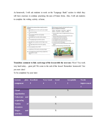As homework, I will ask students to work on the “Language Bank” section in which they
will have exercises to continue practising the uses of Future forms. Also, I will ask students
to complete the writing activity at home.
Transition comment to link each stage of the lessonwith the next one: Wow! You work
very hard today… great job! We come to the end of this lesson! Remember homework! See
you next class!
To be completed by your tutor:
Lesson plan
component
Excellent
5
Very Good
4
Good
3
Acceptable
2
Needs
improvement
1
Visual
organization
X
Coherence and
sequencing
X
Variety of
resources
X
Stages and
activities
X
 