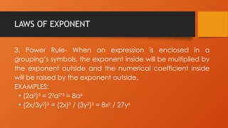 LAWS OF EXPONENT
3. Power Rule- When an expression is enclosed in a
grouping’s symbols, the exponent inside will be multiplied by
the exponent outside and the numerical coefficient inside
will be raised by the exponent outside.
EXAMPLES:
• (2a2
)3
= 23
a2*3
= 8a6
• (2x/3y2
)3
= (2x)3
/ (3y2
)3
= 8x3
/ 27y6
 