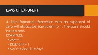 LAWS OF EXPONENT
4. Zero Exponent- Expression with an exponent of
zero will always be equivalent to 1. The base should
not be zero.
EXAMPLES:
• 2550
= 1
• (3ab4
c3
)0
= 1
• 6xy3
z0
= 6xy3
(1) = 6xy3
 