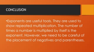 CONCLUSION
•Exponents are useful tools. They are used to
show repeated multiplication. The number of
times a number is multiplied by itself is the
exponent. However, we need to be careful of
the placement of negatives and parentheses.
 