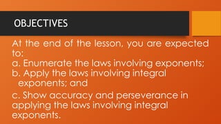 OBJECTIVES
At the end of the lesson, you are expected
to:
a. Enumerate the laws involving exponents;
b. Apply the laws involving integral
exponents; and
c. Show accuracy and perseverance in
applying the laws involving integral
exponents.
 