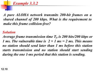 12.10
A pure ALOHA network transmits 200-bit frames on a
shared channel of 200 kbps. What is the requirement to
make this frame collision-free?
Example 3.3.2
Solution
Average frame transmission time Tfr is 200 bits/200 kbps or
1 ms. The vulnerable time is 2 × 1 ms = 2 ms. This means
no station should send later than 1 ms before this station
starts transmission and no station should start sending
during the one 1-ms period that this station is sending.
 