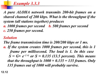 12.12
A pure ALOHA network transmits 200-bit frames on a
shared channel of 200 kbps. What is the throughput if the
system (all stations together) produces
a. 1000 frames per second b. 500 frames per second
c. 250 frames per second.
Example 3.3.3
Solution
The frame transmission time is 200/200 kbps or 1 ms.
a. If the system creates 1000 frames per second, this is 1
frame per millisecond. The load is 1. In this case
S = G× e−2 G
or S = 0.135 (13.5 percent). This means
that the throughput is 1000 × 0.135 = 135 frames. Only
135 frames out of 1000 will probably survive.
 