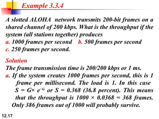 12.17
A slotted ALOHA network transmits 200-bit frames on a
shared channel of 200 kbps. What is the throughput if the
system (all stations together) produces
a. 1000 frames per second b. 500 frames per second
c. 250 frames per second.
Example 3.3.4
Solution
The frame transmission time is 200/200 kbps or 1 ms.
a. If the system creates 1000 frames per second, this is 1
frame per millisecond. The load is 1. In this case
S = G× e−G
or S = 0.368 (36.8 percent). This means
that the throughput is 1000 × 0.0368 = 368 frames.
Only 386 frames out of 1000 will probably survive.
 