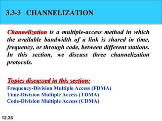 12.36
3.3-3 CHANNELIZATION
3.3-3 CHANNELIZATION
Channelization
Channelization is a multiple-access method in which
is a multiple-access method in which
the available bandwidth of a link is shared in time,
the available bandwidth of a link is shared in time,
frequency, or through code, between different stations.
frequency, or through code, between different stations.
In this section, we discuss three channelization
In this section, we discuss three channelization
protocols.
protocols.
Frequency-Division Multiple Access (FDMA)
Time-Division Multiple Access (TDMA)
Code-Division Multiple Access (CDMA)
Topics discussed in this section:
Topics discussed in this section:
 