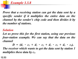 12.53
Prove that a receiving station can get the data sent by a
specific sender if it multiplies the entire data on the
channel by the sender’s chip code and then divides it by
the number of stations.
Example 3.3.8
Solution
Let us prove this for the first station, using our previous
four-station example. We can say that the data on the
channel
D = (d1 c
⋅ 1 + d2 c
⋅ 2 + d3 c
⋅ 3 + d4 c
⋅ 4).
The receiver which wants to get the data sent by station 1
multiplies these data by c1.
 