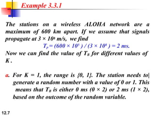 12.7
The stations on a wireless ALOHA network are a
maximum of 600 km apart. If we assume that signals
propagate at 3 × 108 m/s, we find
Tp = (600 × 105
) / (3 × 108
) = 2 ms.
Now we can find the value of TB for different values of
K .
a. For K = 1, the range is {0, 1}. The station needs to|
generate a random number with a value of 0 or 1. This
means that TB is either 0 ms (0 × 2) or 2 ms (1 × 2),
based on the outcome of the random variable.
Example 3.3.1
 
