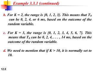 12.8
b. For K = 2, the range is {0, 1, 2, 3}. This means that TB
can be 0, 2, 4, or 6 ms, based on the outcome of the
random variable.
c. For K = 3, the range is {0, 1, 2, 3, 4, 5, 6, 7}. This
means that TB can be 0, 2, 4, . . . , 14 ms, based on the
outcome of the random variable.
d. We need to mention that if K > 10, it is normally set to
10.
Example 3.3.1 (continued)
 