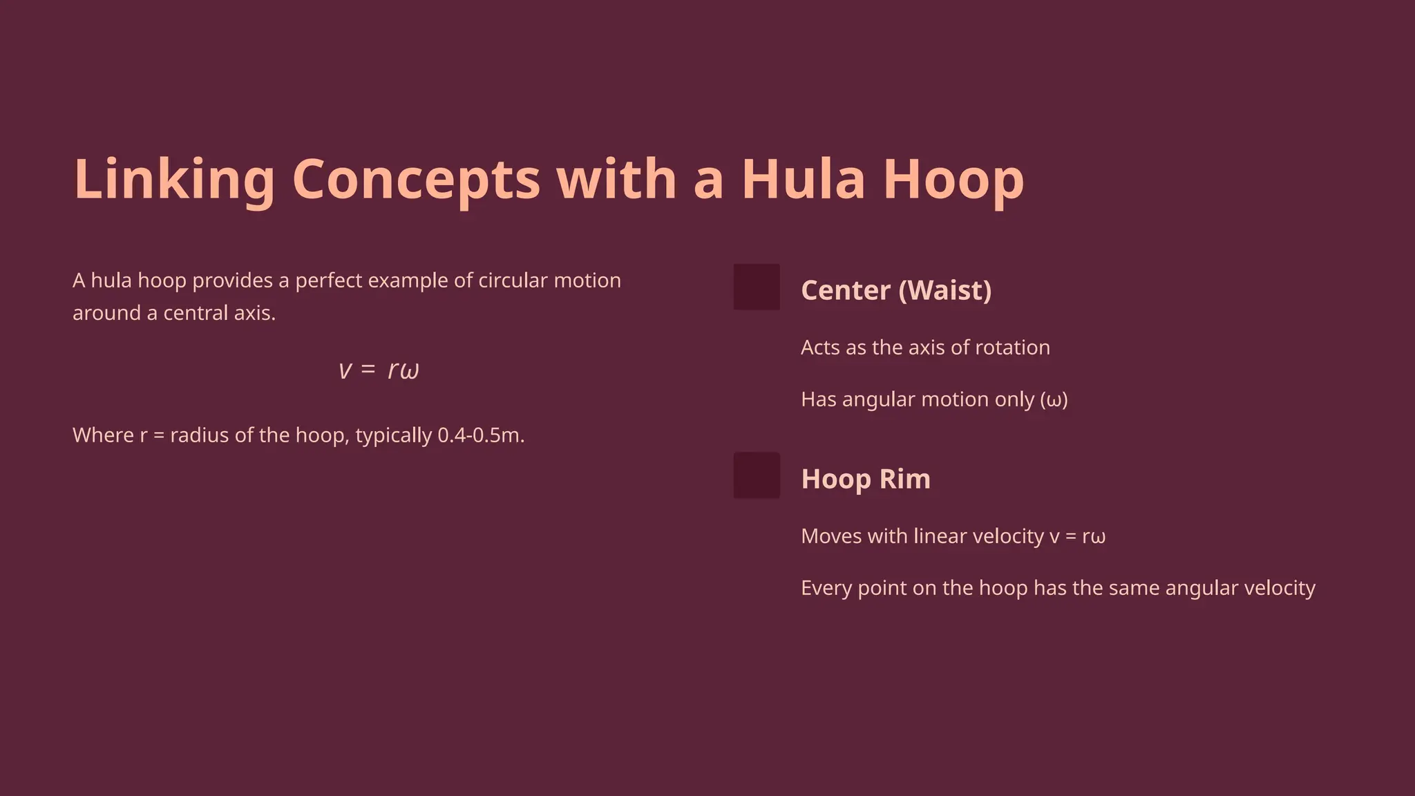 Linking Concepts with a Hula Hoop
A hula hoop provides a perfect example of circular motion
around a central axis.
Where r = radius of the hoop, typically 0.4-0.5m.
Center (Waist)
Acts as the axis of rotation
Has angular motion only (ω)
Hoop Rim
Moves with linear velocity v = rω
Every point on the hoop has the same angular velocity
 