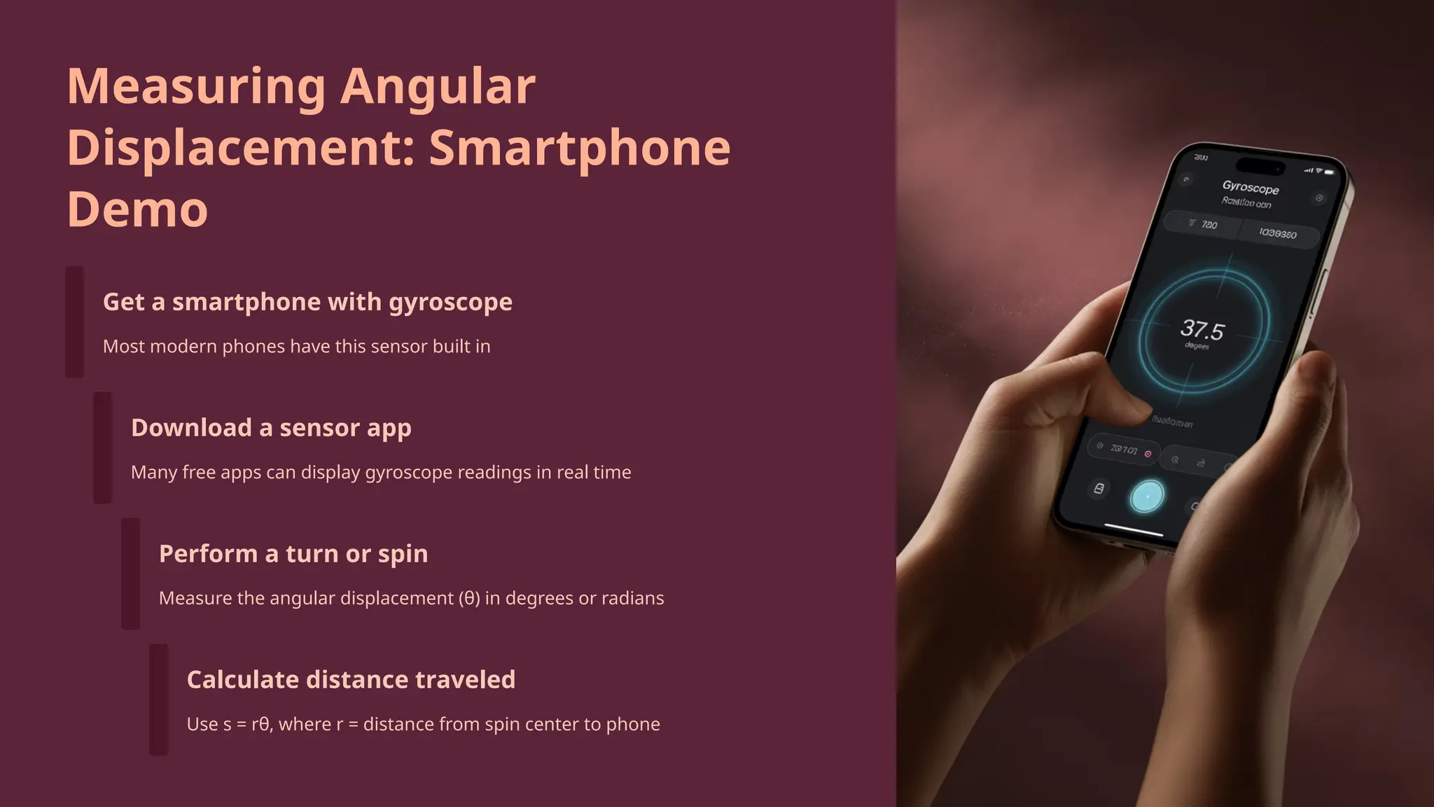 Measuring Angular
Displacement: Smartphone
Demo
Get a smartphone with gyroscope
Most modern phones have this sensor built in
Download a sensor app
Many free apps can display gyroscope readings in real time
Perform a turn or spin
Measure the angular displacement (θ) in degrees or radians
Calculate distance traveled
Use s = rθ, where r = distance from spin center to phone
 