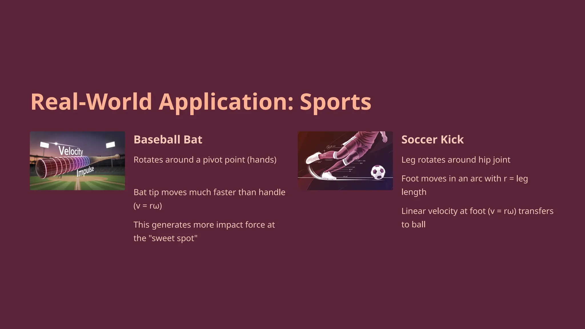 Real-World Application: Sports
Baseball Bat
Rotates around a pivot point (hands)
Bat tip moves much faster than handle
(v = rω)
This generates more impact force at
the "sweet spot"
Soccer Kick
Leg rotates around hip joint
Foot moves in an arc with r = leg
length
Linear velocity at foot (v = rω) transfers
to ball
 