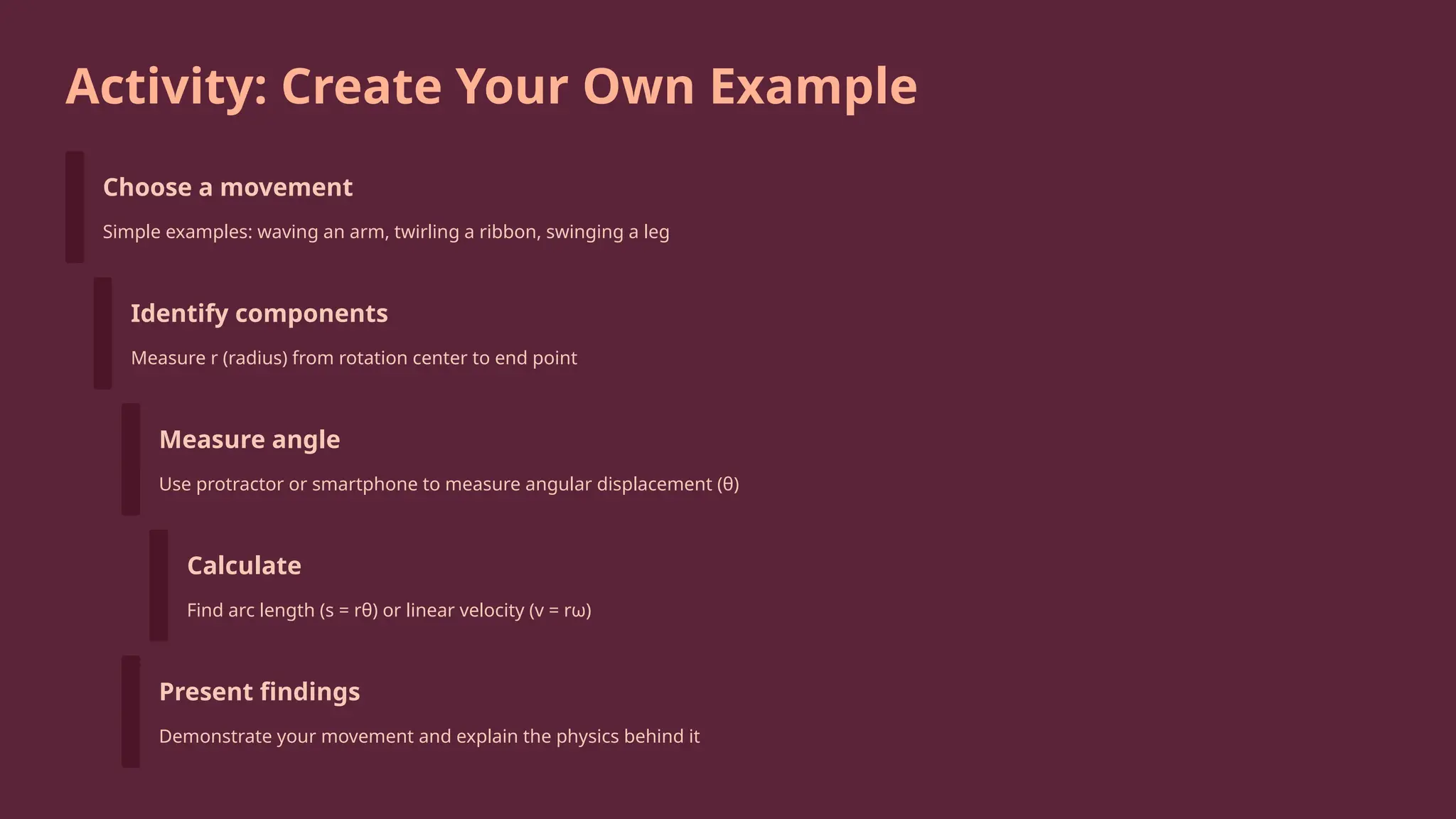 Activity: Create Your Own Example
Choose a movement
Simple examples: waving an arm, twirling a ribbon, swinging a leg
Identify components
Measure r (radius) from rotation center to end point
Measure angle
Use protractor or smartphone to measure angular displacement (θ)
Calculate
Find arc length (s = rθ) or linear velocity (v = rω)
Present findings
Demonstrate your movement and explain the physics behind it
 