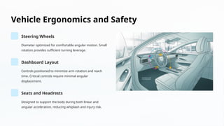 Vehicle Ergonomics and Safety
Steering Wheels
Diameter optimized for comfortable angular motion. Small
rotation provides sufficient turning leverage.
Dashboard Layout
Controls positioned to minimize arm rotation and reach
time. Critical controls require minimal angular
displacement.
Seats and Headrests
Designed to support the body during both linear and
angular acceleration, reducing whiplash and injury risk.
 