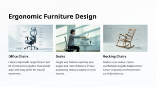 Ergonomic Furniture Design
Office Chairs
Feature adjustable height (linear) and
tilt mechanism (angular). Pivot points
align with body joints for natural
movement.
Desks
Height and distance optimize arm
angles and reach distances. Proper
positioning reduces repetitive strain
injuries.
Rocking Chairs
Rocker curve radius creates
comfortable angular displacement.
Center of gravity and momentum
carefully balanced.
 