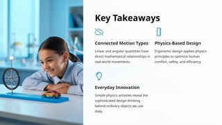 Key Takeaways
Connected Motion Types
Linear and angular quantities have
direct mathematical relationships in
real-world movements.
Physics-Based Design
Ergonomic design applies physics
principles to optimize human
comfort, safety, and efficiency.
Everyday Innovation
Simple physics activities reveal the
sophisticated design thinking
behind ordinary objects we use
daily.
 