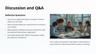 Discussion and Q&A
Reflection Questions:
• How can you apply these physics concepts to improve
objects you use daily?
• Which activities helped you understand the connections
most clearly?
• What ergonomic problems have you noticed that could
be solved with better physics application?
• How might designing for different body types change
the ergonomic calculations?
Your insights and questions help deepen understanding of
these important relationships between physics and design.
 