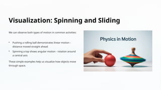 Visualization: Spinning and Sliding
We can observe both types of motion in common activities:
• Pushing a rolling ball demonstrates linear motion -
distance moved straight ahead
• Spinning a top shows angular motion - rotation around
a central axis
These simple examples help us visualize how objects move
through space.
 