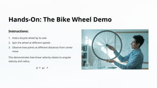 Hands-On: The Bike Wheel Demo
Instructions:
1. Hold a bicycle wheel by its axle
2. Spin the wheel at different speeds
3. Observe how points at different distances from center
move
This demonstrates how linear velocity relates to angular
velocity and radius.
 