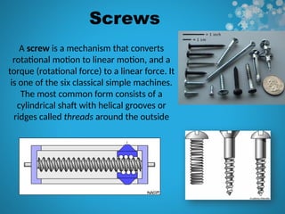 Screws
A screw is a mechanism that converts
rotational motion to linear motion, and a
torque (rotational force) to a linear force. It
is one of the six classical simple machines.
The most common form consists of a
cylindrical shaft with helical grooves or
ridges called threads around the outside
 