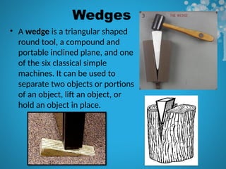 Wedges
• A wedge is a triangular shaped
round tool, a compound and
portable inclined plane, and one
of the six classical simple
machines. It can be used to
separate two objects or portions
of an object, lift an object, or
hold an object in place.
 