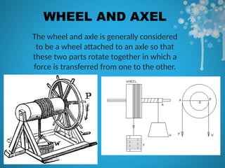 WHEEL AND AXEL
The wheel and axle is generally considered
to be a wheel attached to an axle so that
these two parts rotate together in which a
force is transferred from one to the other.
 