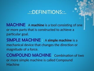 .::DEFINITIONS::.
MACHINE : A machine is a tool consisting of one
or more parts that is constructed to achieve a
particular goal.
SIMPLE MACHINE :: A simple machine is a
mechanical device that changes the direction or
magnitude of a force.
COMPOUND MACHINE : Combination of two
or more simple machine is called Compound
Machine
 