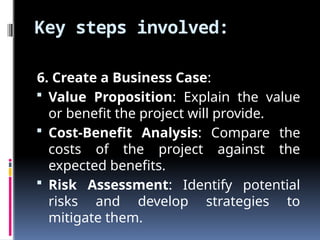 Key steps involved:
6. Create a Business Case:
 Value Proposition: Explain the value
or benefit the project will provide.
 Cost-Benefit Analysis: Compare the
costs of the project against the
expected benefits.
 Risk Assessment: Identify potential
risks and develop strategies to
mitigate them.
 