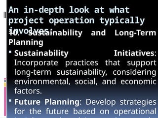 An in-depth look at what
project operation typically
involves:
10. Sustainability and Long-Term
Planning
 Sustainability Initiatives:
Incorporate practices that support
long-term sustainability, considering
environmental, social, and economic
factors.
 Future Planning: Develop strategies
for the future based on operational
 