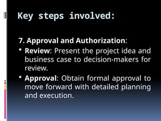 Key steps involved:
7. Approval and Authorization:
 Review: Present the project idea and
business case to decision-makers for
review.
 Approval: Obtain formal approval to
move forward with detailed planning
and execution.
 
