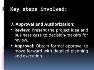 Key steps involved:
7. Approval and Authorization:
 Review: Present the project idea and
business case to decision-makers for
review.
 Approval: Obtain formal approval to
move forward with detailed planning
and execution.
 