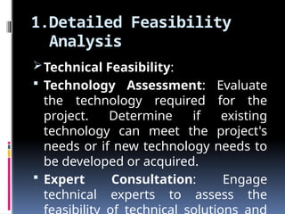 1.Detailed Feasibility
Analysis
Technical Feasibility:
 Technology Assessment: Evaluate
the technology required for the
project. Determine if existing
technology can meet the project's
needs or if new technology needs to
be developed or acquired.
 Expert Consultation: Engage
technical experts to assess the
 
