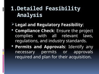 1.Detailed Feasibility
Analysis
Legal and Regulatory Feasibility:
 Compliance Check: Ensure the project
complies with all relevant laws,
regulations, and industry standards.
 Permits and Approvals: Identify any
necessary permits or approvals
required and plan for their acquisition.
 