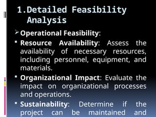 1.Detailed Feasibility
Analysis
Operational Feasibility:
 Resource Availability: Assess the
availability of necessary resources,
including personnel, equipment, and
materials.
 Organizational Impact: Evaluate the
impact on organizational processes
and operations.
 Sustainability: Determine if the
project can be maintained and
 