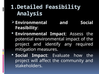 1.Detailed Feasibility
Analysis
Environmental and Social
Feasibility:
 Environmental Impact: Assess the
potential environmental impact of the
project and identify any required
mitigation measures.
 Social Impact: Evaluate how the
project will affect the community and
stakeholders.
 