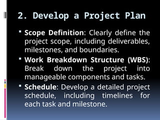 2. Develop a Project Plan
 Scope Definition: Clearly define the
project scope, including deliverables,
milestones, and boundaries.
 Work Breakdown Structure (WBS):
Break down the project into
manageable components and tasks.
 Schedule: Develop a detailed project
schedule, including timelines for
each task and milestone.
 